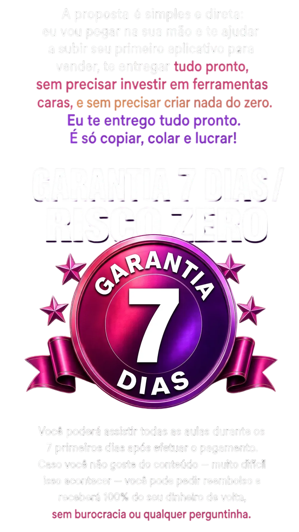 Garantia de 7 dias, risco zero: você pode assistir todas as aulas nos 7 primeiros dias e, se não gostar, pede reembolso e recebe 100% do dinheiro de volta, sem burocracia ou qualquer perguntinha